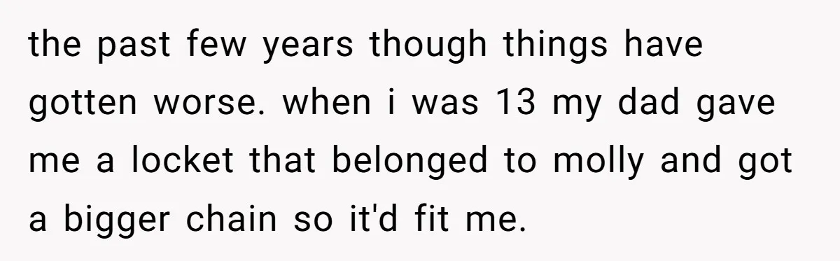 the past few years though things have gotten worse. when i was 13 my dad gave me a locket that belonged to molly and got a bigger chain so it'd...