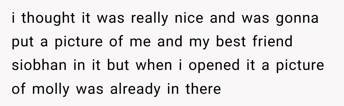 i thought it was really nice and was gonna put a picture of me and my best friend siobhan in it but when i opened it a picture of molly...