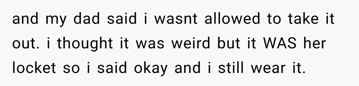 and my dad said i wasnt allowed to take it out. i thought it was weird but it WAS her locket so i said okay and i still wear it.