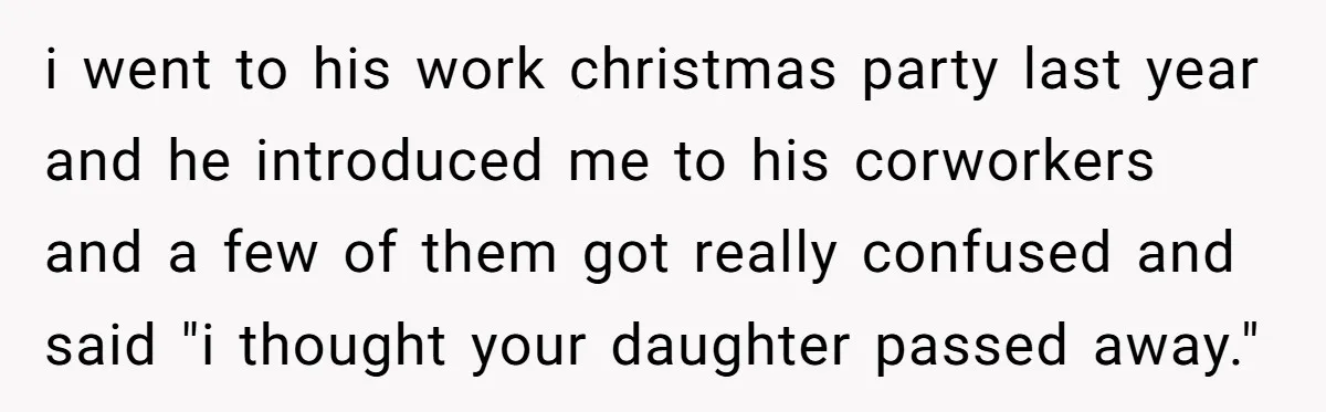 i went to his work christmas party last year and he introduced me to his corworkers and a few of them got really confused and said "i thought your daughter...