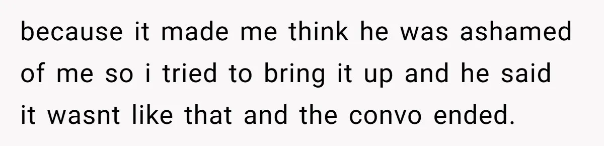 because it made me think he was ashamed of me so i tried to bring it up and he said it wasnt like that and the convo ended.