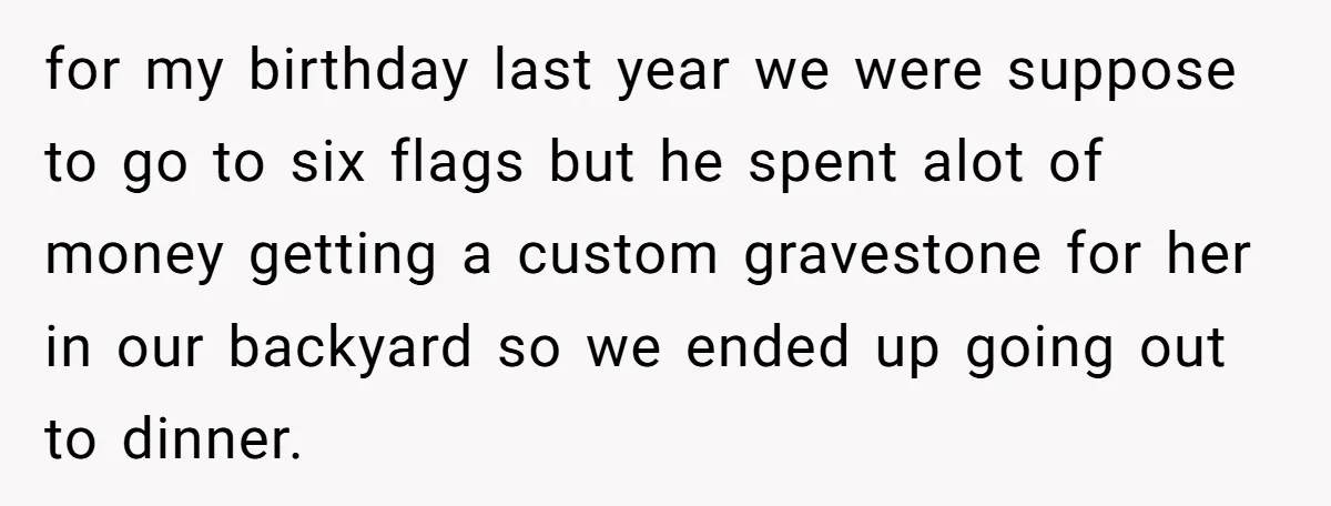 for my birthday last year we were suppose to go to six flags but he spent alot of money getting a custom gravestone for her in our backyard so we...