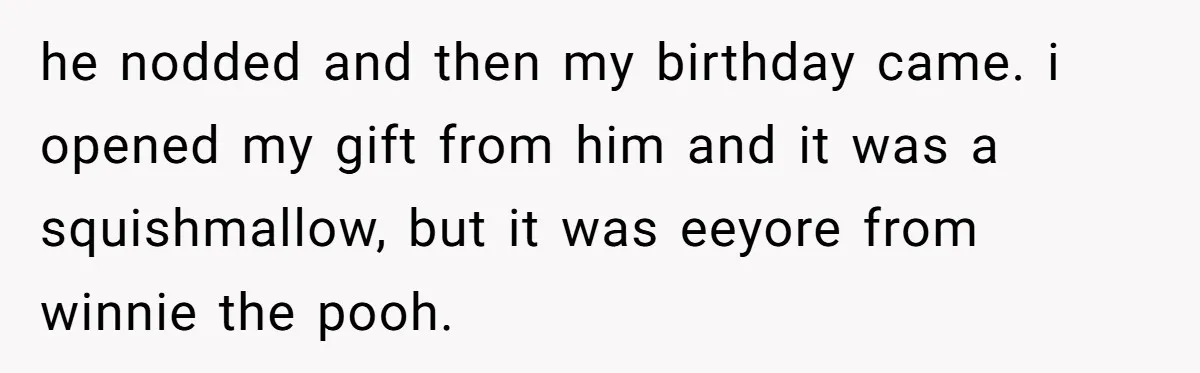 he nodded and then my birthday came. i opened my gift from him and it was a squishmallow, but it was eeyore from winnie the pooh.