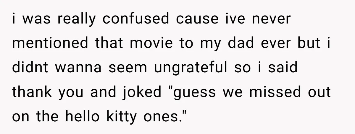 i was really confused cause ive never mentioned that movie to my dad ever but i didnt wanna seem ungrateful so i said thank you and joked "guess we missed...