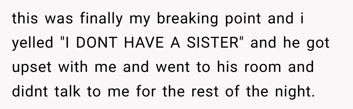 this was finally my breaking point and i yelled "I DONT HAVE A SISTER" and he got upset with me and went to his room and didnt talk to me...