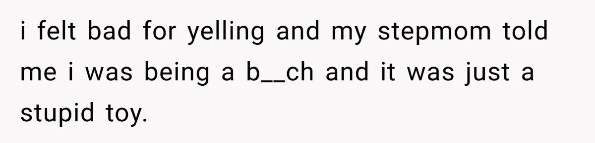 i felt bad for yelling and my stepmom told me i was being a b__ch and it was just a stupid toy.