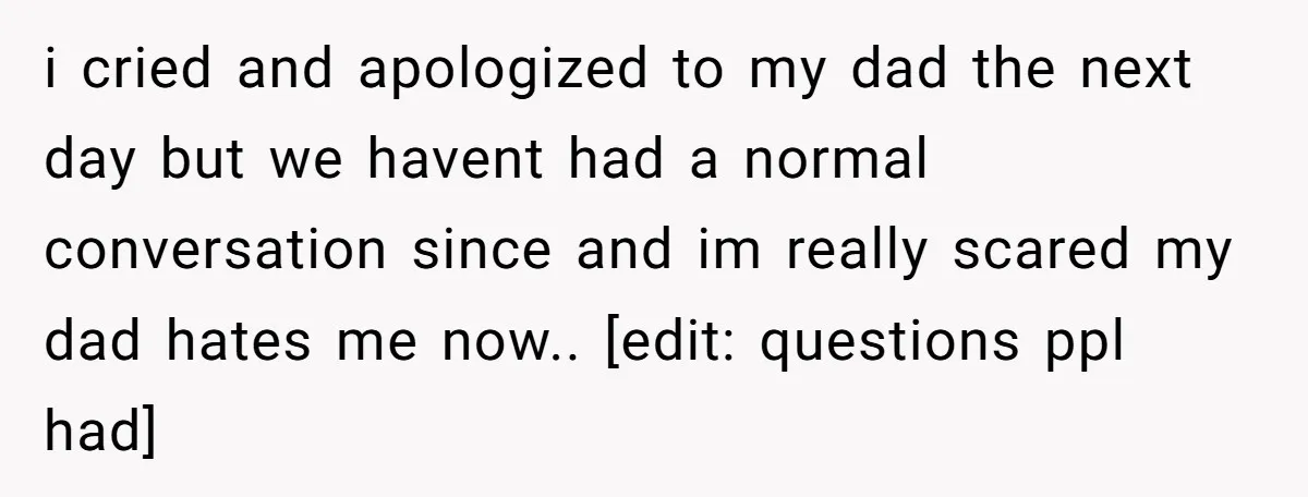 i cried and apologized to my dad the next day but we havent had a normal conversation since and im really scared my dad hates me now.. [edit: questions ppl...