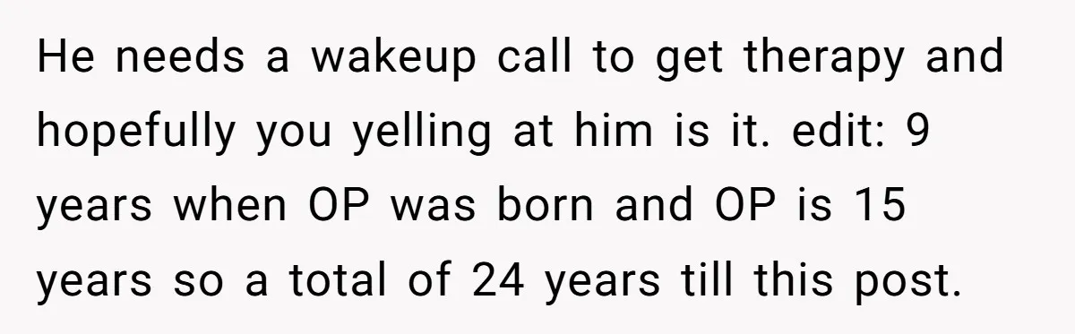 He needs a wakeup call to get therapy and hopefully you yelling at him is it. edit: 9 years when OP was born and OP is 15 years so a...
