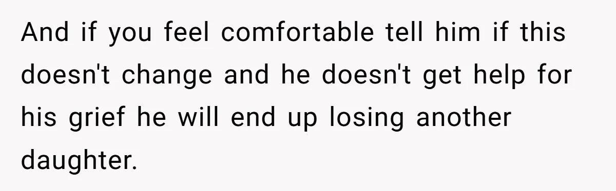 And if you feel comfortable tell him if this doesn't change and he doesn't get help for his grief he will end up losing another daughter.