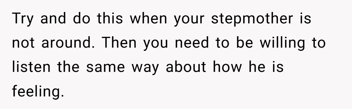 Try and do this when your stepmother is not around. Then you need to be willing to listen the same way about how he is feeling.