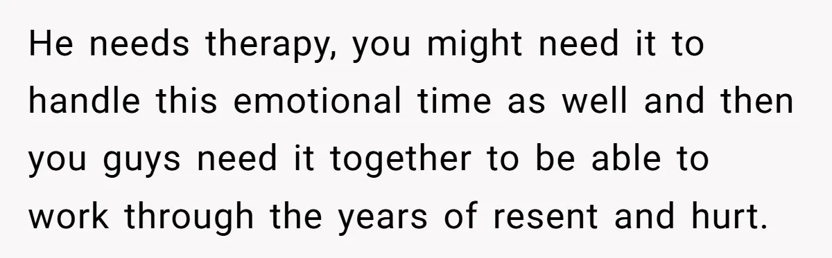 He needs therapy, you might need it to handle this emotional time as well and then you guys need it together to be able to work through the years of...