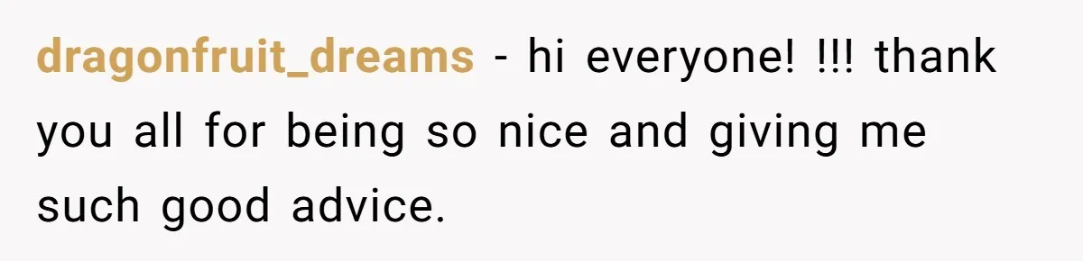 dragonfruit_dreams − hi everyone! !!! thank you all for being so nice and giving me such good advice.