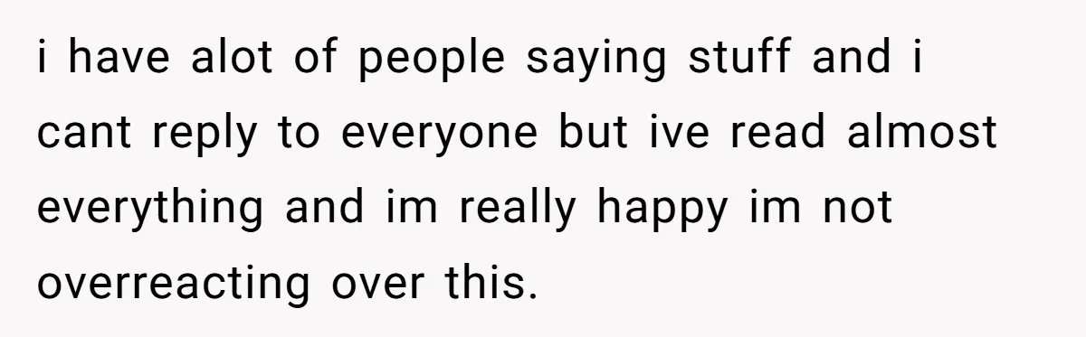 i have alot of people saying stuff and i cant reply to everyone but ive read almost everything and im really happy im not overreacting over this.