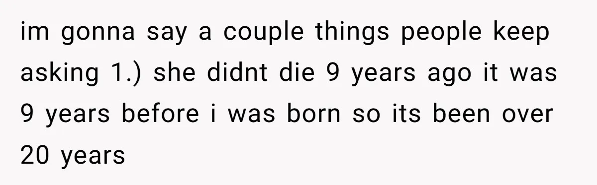 im gonna say a couple things people keep asking 1.) she didnt die 9 years ago it was 9 years before i was born so its been over 20 years
