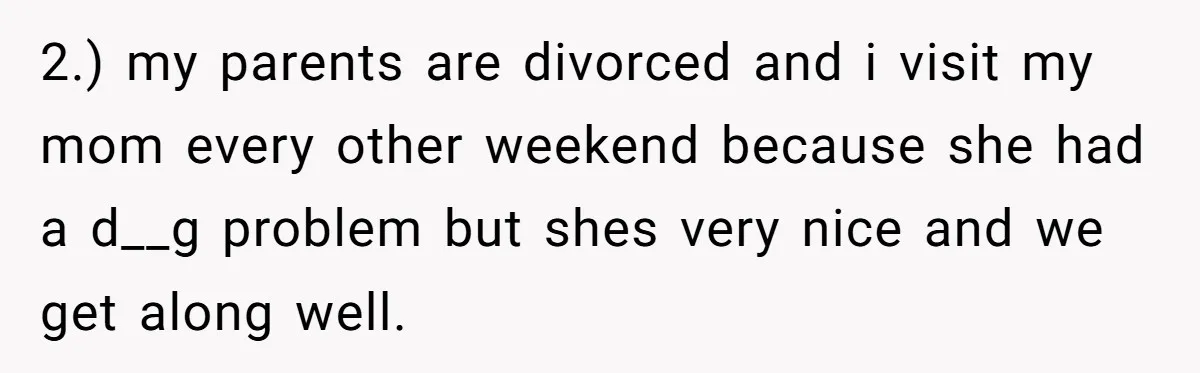 2.) my parents are divorced and i visit my mom every other weekend because she had a d__g problem but shes very nice and we get along well.