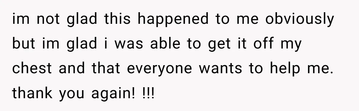 im not glad this happened to me obviously but im glad i was able to get it off my chest and that everyone wants to help me. thank you again!...