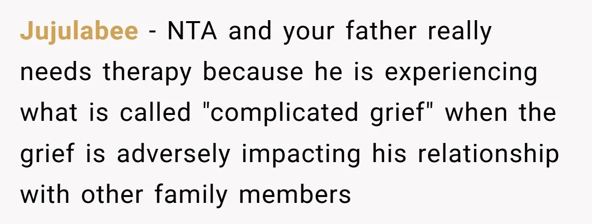 Jujulabee − NTA and your father really needs therapy because he is experiencing what is called "complicated grief" when the grief is adversely impacting his relationship with other family members