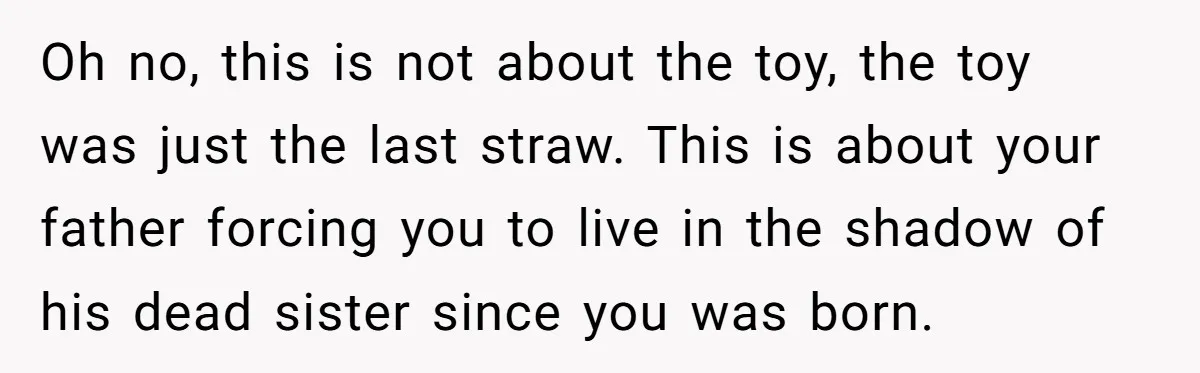 Oh no, this is not about the toy, the toy was just the last straw. This is about your father forcing you to live in the shadow of his dead...