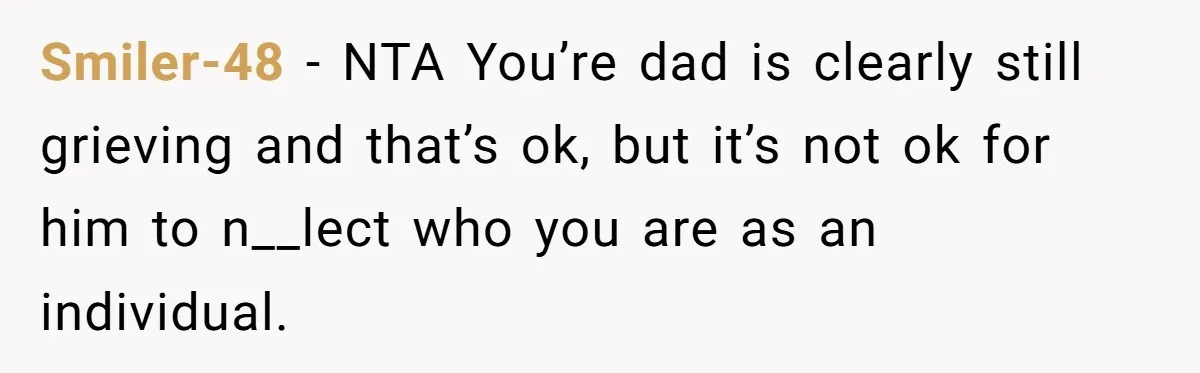 Smiler-48 − NTA You’re dad is clearly still grieving and that’s ok, but it’s not ok for him to n__lect who you are as an individual.