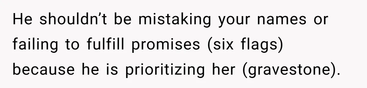 He shouldn’t be mistaking your names or failing to fulfill promises (six flags) because he is prioritizing her (gravestone).