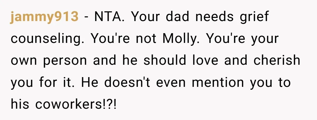 jammy913 − NTA. Your dad needs grief counseling. You're not Molly. You're your own person and he should love and cherish you for it. He doesn't even mention you to...