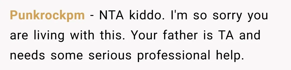 Punkrockpm − NTA kiddo. I'm so sorry you are living with this. Your father is TA and needs some serious professional help.