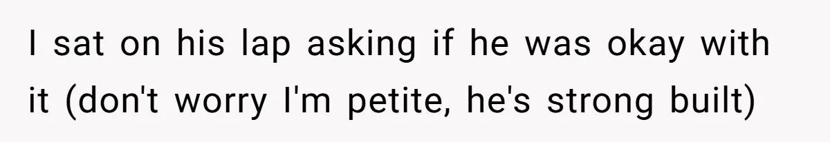 I sat on his lap asking if he was okay with it (don't worry I'm petite, he's strong built)