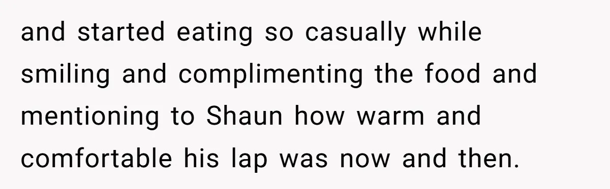 and started eating so casually while smiling and complimenting the food and mentioning to Shaun how warm and comfortable his lap was now and then.