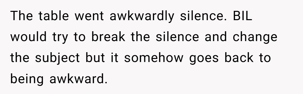 The table went awkwardly silence. BIL would try to break the silence and change the subject but it somehow goes back to being awkward.