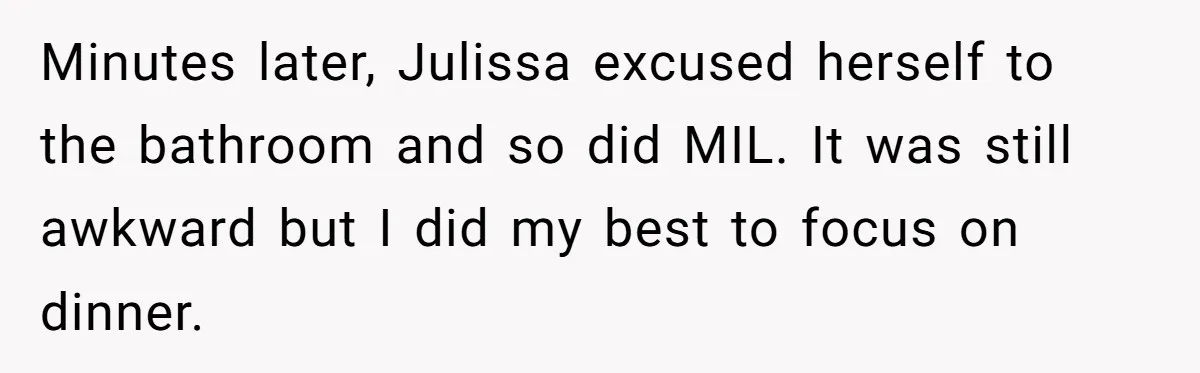 Minutes later, Julissa excused herself to the bathroom and so did MIL. It was still awkward but I did my best to focus on dinner.