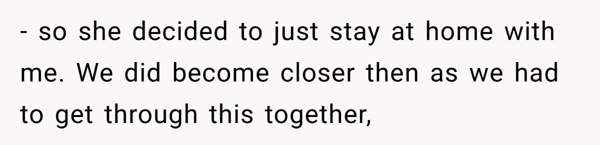 - so she decided to just stay at home with me. We did become closer then as we had to get through this together,