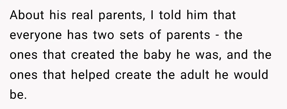 About his real parents, I told him that everyone has two sets of parents - the ones that created the baby he was, and the ones that helped create the...