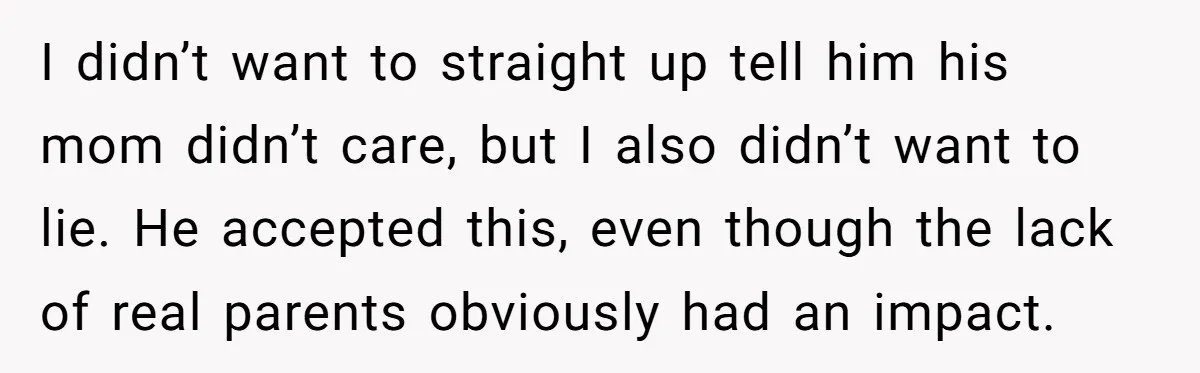 I didn’t want to straight up tell him his mom didn’t care, but I also didn’t want to lie. He accepted this, even though the lack of real parents obviously...