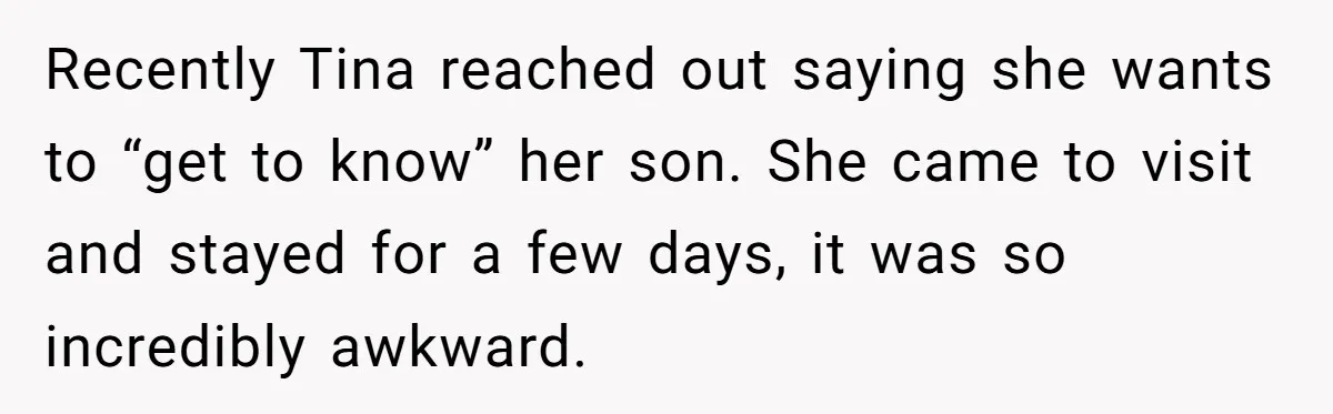 Recently Tina reached out saying she wants to “get to know” her son. She came to visit and stayed for a few days, it was so incredibly awkward.