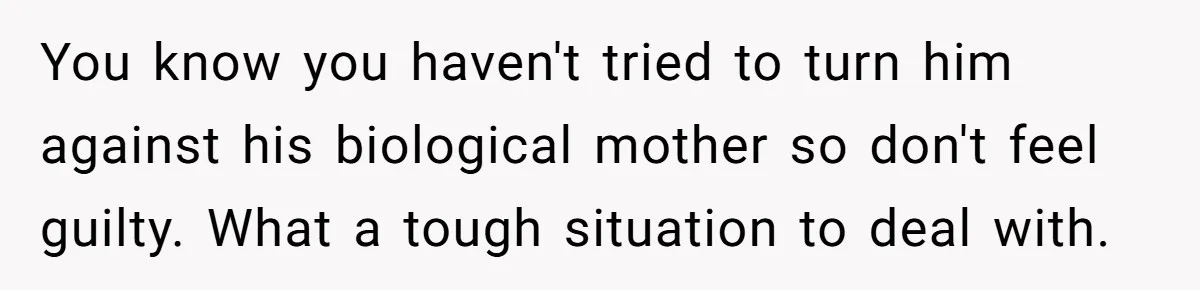 You know you haven't tried to turn him against his biological mother so don't feel guilty. What a tough situation to deal with.