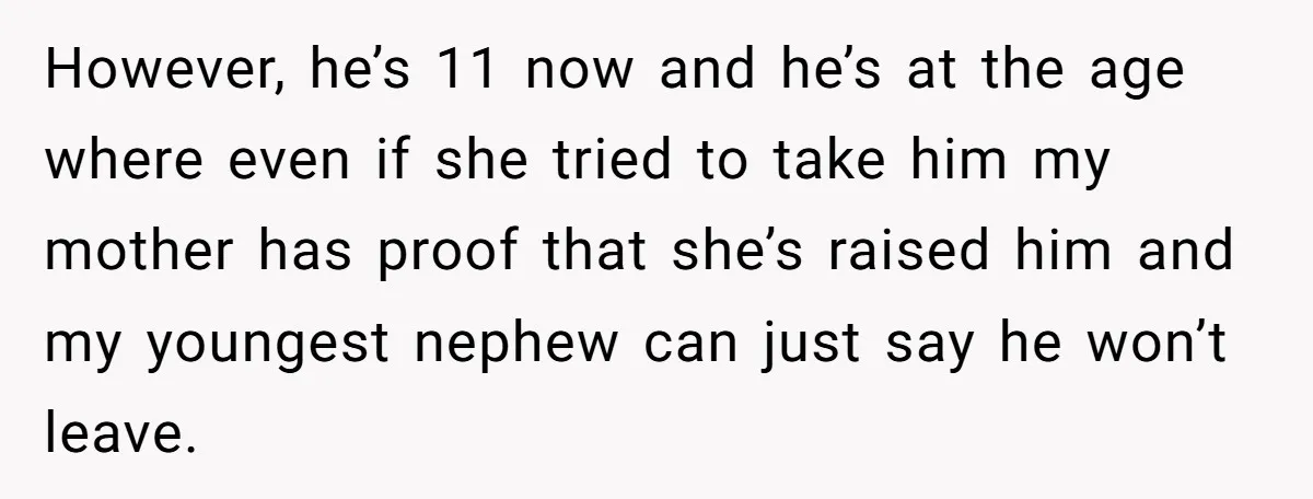 However, he’s 11 now and he’s at the age where even if she tried to take him my mother has proof that she’s raised him and my youngest nephew can...