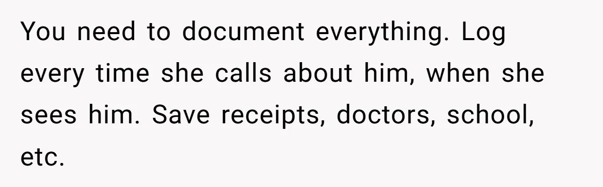 You need to document everything. Log every time she calls about him, when she sees him. Save receipts, doctors, school, etc.