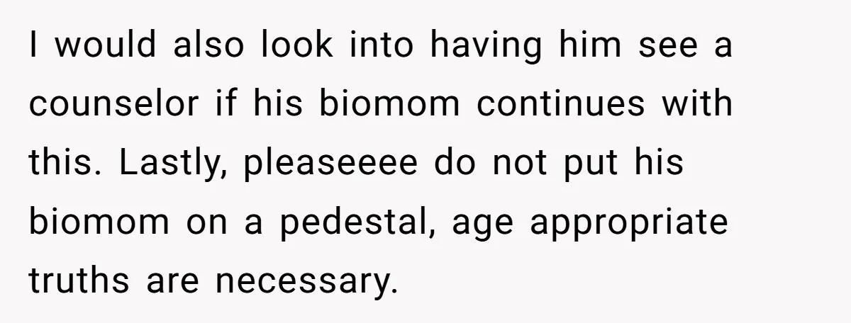 I would also look into having him see a counselor if his biomom continues with this. Lastly, pleaseeee do not put his biomom on a pedestal, age appropriate truths are...