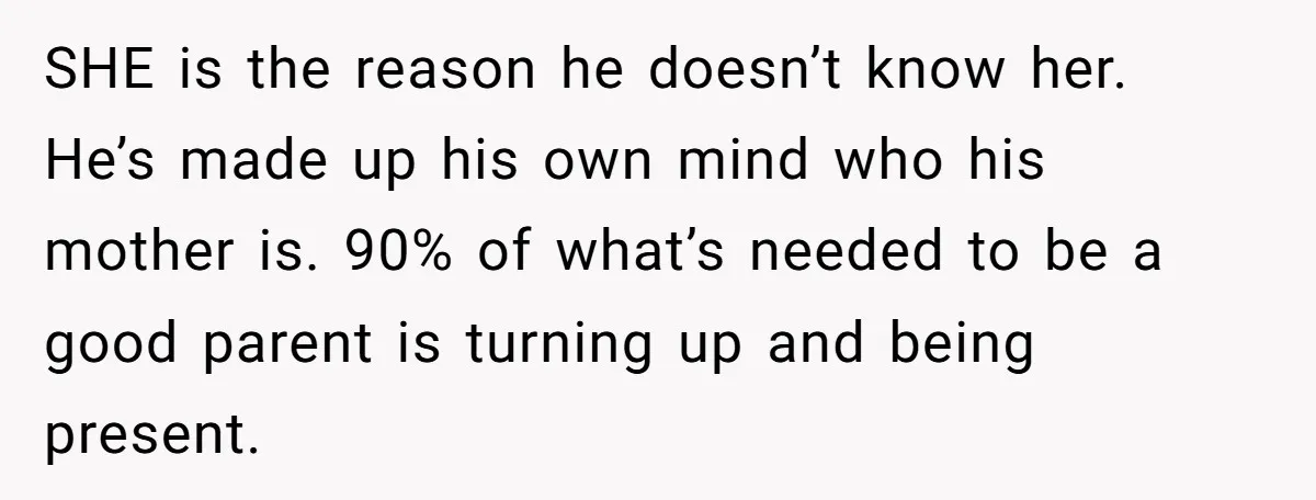 SHE is the reason he doesn’t know her. He’s made up his own mind who his mother is. 90% of what’s needed to be a good parent is turning up...