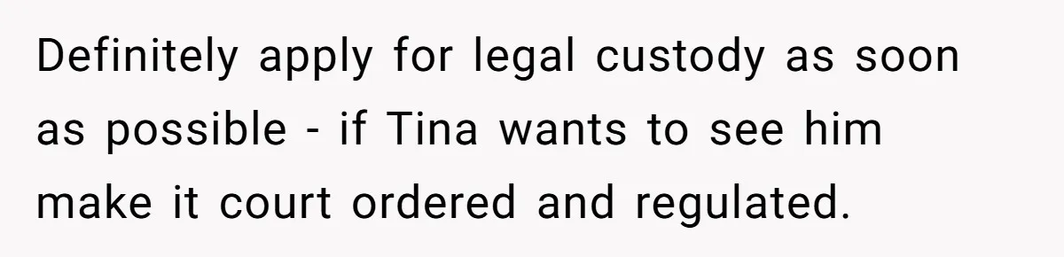 Definitely apply for legal custody as soon as possible - if Tina wants to see him make it court ordered and regulated.
