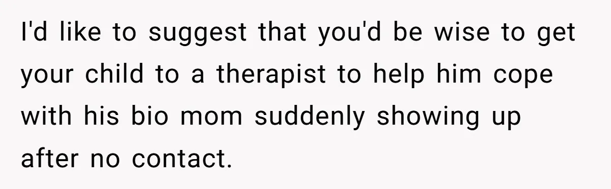 I'd like to suggest that you'd be wise to get your child to a therapist to help him cope with his bio mom suddenly showing up after no contact.