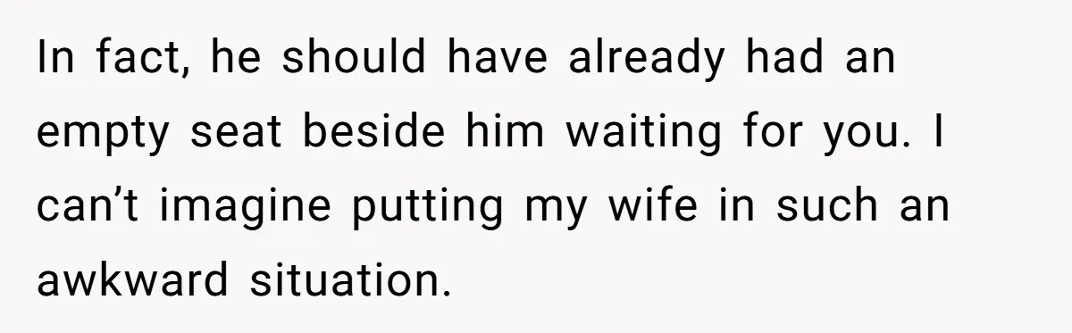 In fact, he should have already had an empty seat beside him waiting for you. I can’t imagine putting my wife in such an awkward situation.