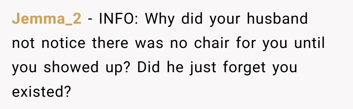 Jemma_2 − INFO: Why did your husband not notice there was no chair for you until you showed up? Did he just forget you existed?