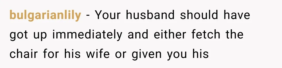 bulgarianlily − Your husband should have got up immediately and either fetch the chair for his wife or given you his