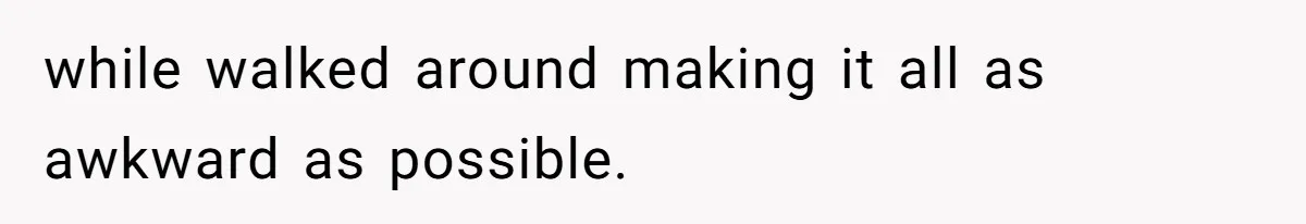 while walked around making it all as awkward as possible.