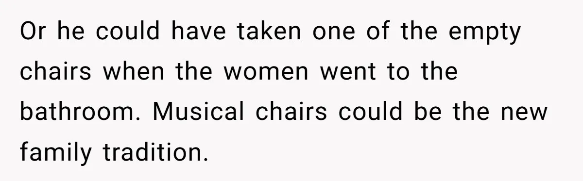 Or he could have taken one of the empty chairs when the women went to the bathroom. Musical chairs could be the new family tradition.