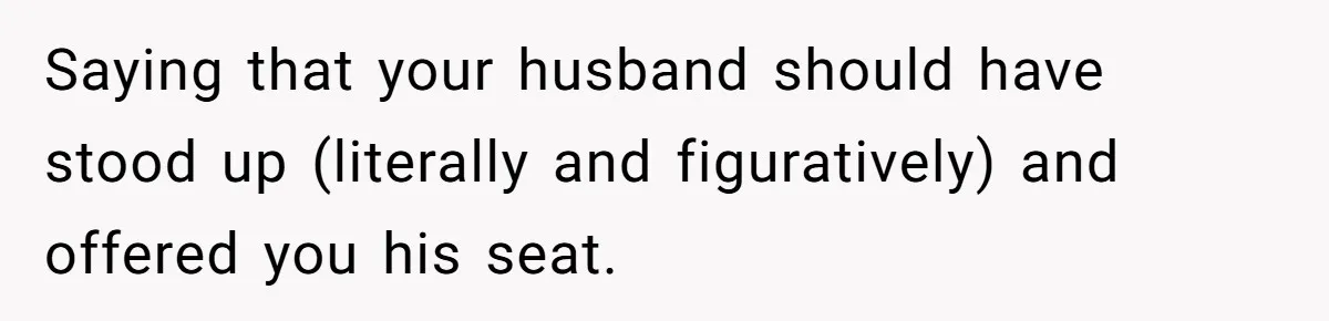 Saying that your husband should have stood up (literally and figuratively) and offered you his seat.