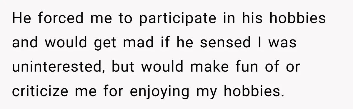 He forced me to participate in his hobbies and would get mad if he sensed I was uninterested, but would make fun of or criticize me for enjoying my hobbies.
