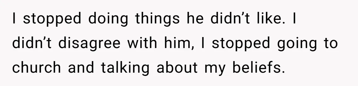I stopped doing things he didn’t like. I didn’t disagree with him, I stopped going to church and talking about my beliefs.