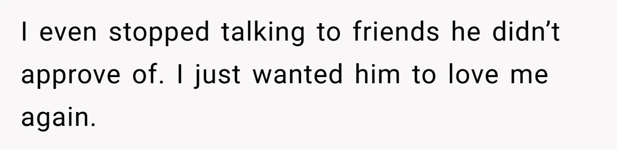 I even stopped talking to friends he didn’t approve of. I just wanted him to love me again.